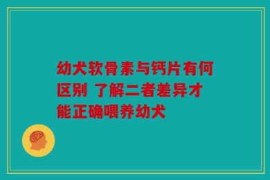 幼犬软骨素与钙片有何区别 了解二者差异才能正确喂养幼犬