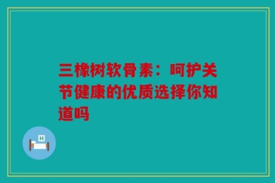 三橡树软骨素：呵护关节健康的优质选择你知道吗