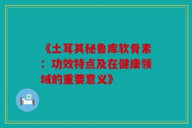 《土耳其秘鲁库软骨素：功效特点及在健康领域的重要意义》