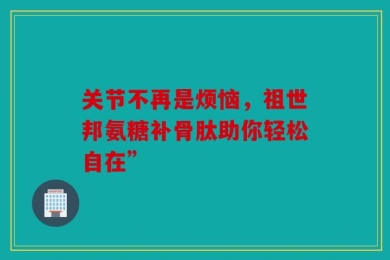 关节不再是烦恼，祖世邦氨糖补骨肽助你轻松自在”