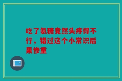 吃了氨糖竟然头疼得不行，错过这个小常识后果惨重