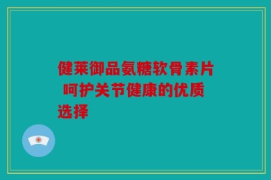 健莱御品氨糖软骨素片 呵护关节健康的优质选择
