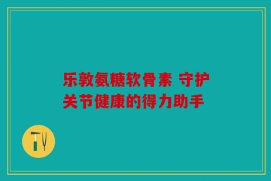 乐敦氨糖软骨素 守护关节健康的得力助手