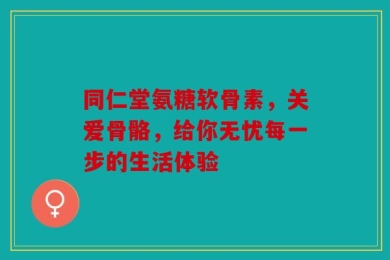 同仁堂氨糖软骨素，关爱骨骼，给你无忧每一步的生活体验