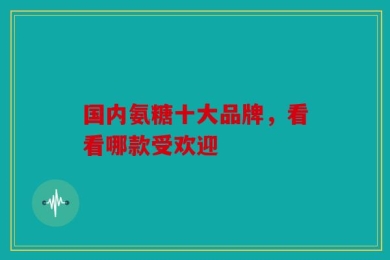 国内氨糖十大品牌，看看哪款受欢迎