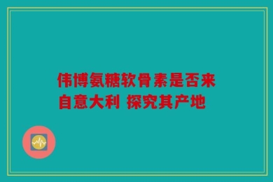 伟博氨糖软骨素是否来自意大利 探究其产地