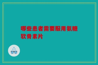 哪些患者需要服用氨糖软骨素片