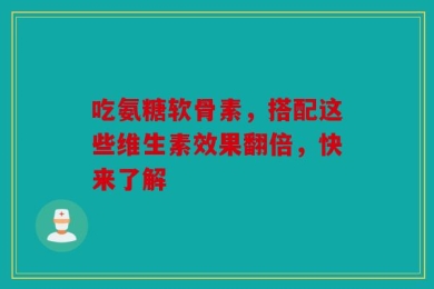 吃氨糖软骨素，搭配这些维生素效果翻倍，快来了解