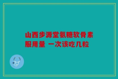 山西步源堂氨糖软骨素服用量 一次该吃几粒