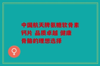 中国航天牌氨糖软骨素钙片 品质卓越 健康骨骼的理想选择