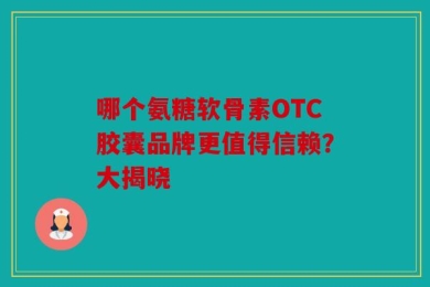 哪个氨糖软骨素OTC胶囊品牌更值得信赖？大揭晓