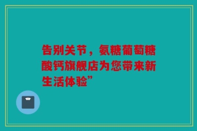 告别关节，氨糖葡萄糖酸钙旗舰店为您带来新生活体验”