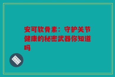 安可软骨素：守护关节健康的秘密武器你知道吗
