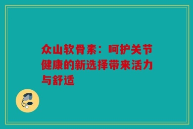 众山软骨素：呵护关节健康的新选择带来活力与舒适