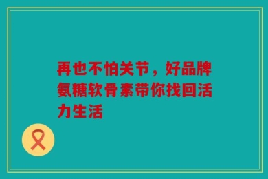 再也不怕关节，好品牌氨糖软骨素带你找回活力生活