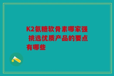 K2氨糖软骨素哪家强 挑选优质产品的要点有哪些