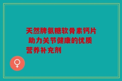 天然牌氨糖软骨素钙片 助力关节健康的优质营养补充剂