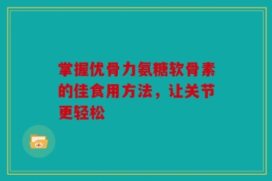 掌握优骨力氨糖软骨素的佳食用方法，让关节更轻松