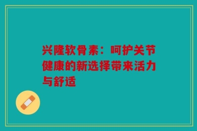 兴隆软骨素：呵护关节健康的新选择带来活力与舒适