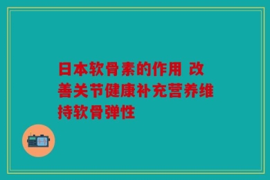 日本软骨素的作用 改善关节健康补充营养维持软骨弹性