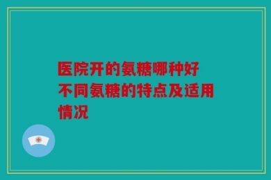 医院开的氨糖哪种好 不同氨糖的特点及适用情况