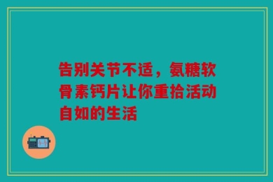 告别关节不适，氨糖软骨素钙片让你重拾活动自如的生活