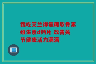 我吃艾兰得氨糖软骨素维生素d钙片 改善关节健康活力满满