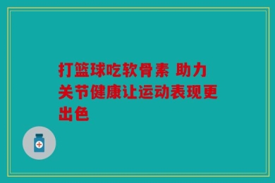 打篮球吃软骨素 助力关节健康让运动表现更出色