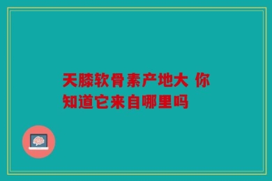 天膝软骨素产地大 你知道它来自哪里吗