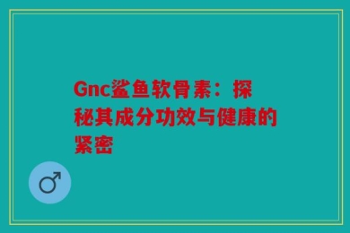 Gnc鲨鱼软骨素：探秘其成分功效与健康的紧密