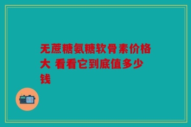 无蔗糖氨糖软骨素价格大 看看它到底值多少钱