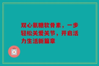 双心氨糖软骨素，一步轻松关爱关节，开启活力生活新篇章
