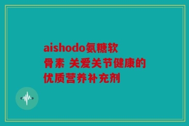 aishodo氨糖软骨素 关爱关节健康的优质营养补充剂