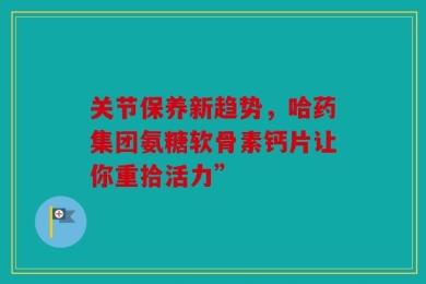 关节保养新趋势，哈药集团氨糖软骨素钙片让你重拾活力”