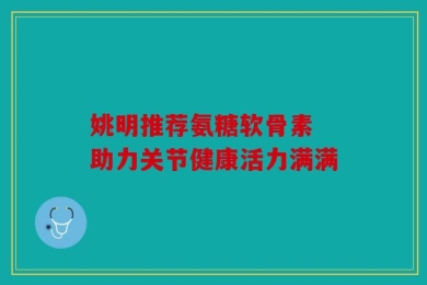 姚明推荐氨糖软骨素 助力关节健康活力满满