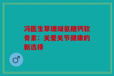 冯医生草珊瑚氨糖钙软骨素：关爱关节健康的新选择