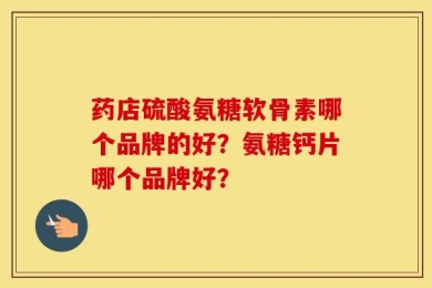 药店硫酸氨糖软骨素哪个品牌的好？氨糖钙片哪个品牌好？