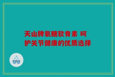 天山牌氨糖软骨素 呵护关节健康的优质选择