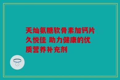 天灿氨糖软骨素加钙片久悦佳 助力健康的优质营养补充剂
