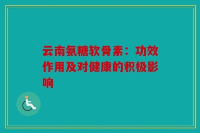 云南氨糖软骨素：功效作用及对健康的积极影响