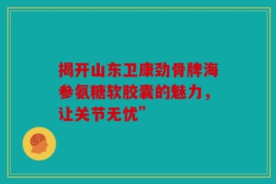揭开山东卫康劲骨牌海参氨糖软胶囊的魅力，让关节无忧”