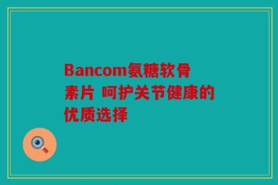 Bancom氨糖软骨素片 呵护关节健康的优质选择