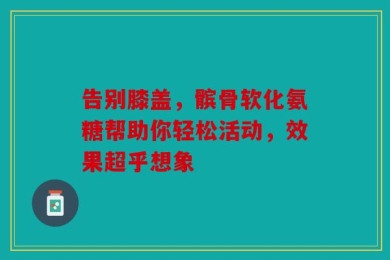 告别膝盖，髌骨软化氨糖帮助你轻松活动，效果超乎想象