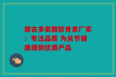 健古多氨糖软骨素厂家：专注品质 为关节健康提供优质产品