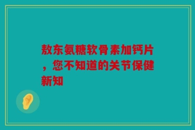 敖东氨糖软骨素加钙片，您不知道的关节保健新知
