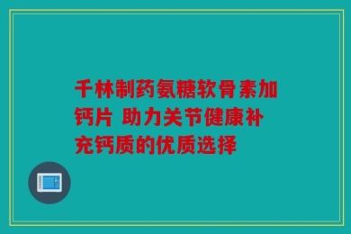 千林制药氨糖软骨素加钙片 助力关节健康补充钙质的优质选择
