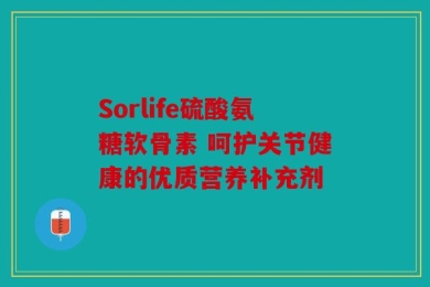 Sorlife硫酸氨糖软骨素 呵护关节健康的优质营养补充剂