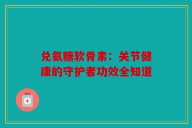 兑氨糖软骨素：关节健康的守护者功效全知道