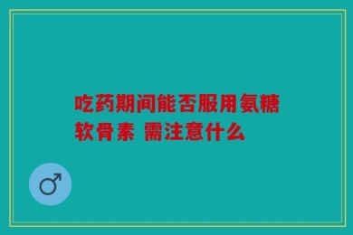吃药期间能否服用氨糖软骨素 需注意什么