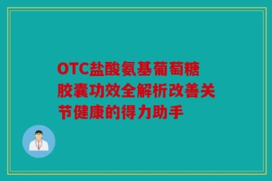 OTC盐酸氨基葡萄糖胶囊功效全解析改善关节健康的得力助手